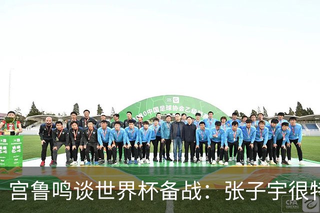 宫鲁鸣谈世界杯备战：张子宇很特殊，希望海外球员早日归队