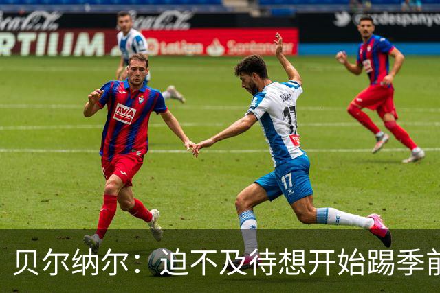 贝尔纳尔：迫不及待想开始踢季前赛 西班牙若表现出色有机会夺冠